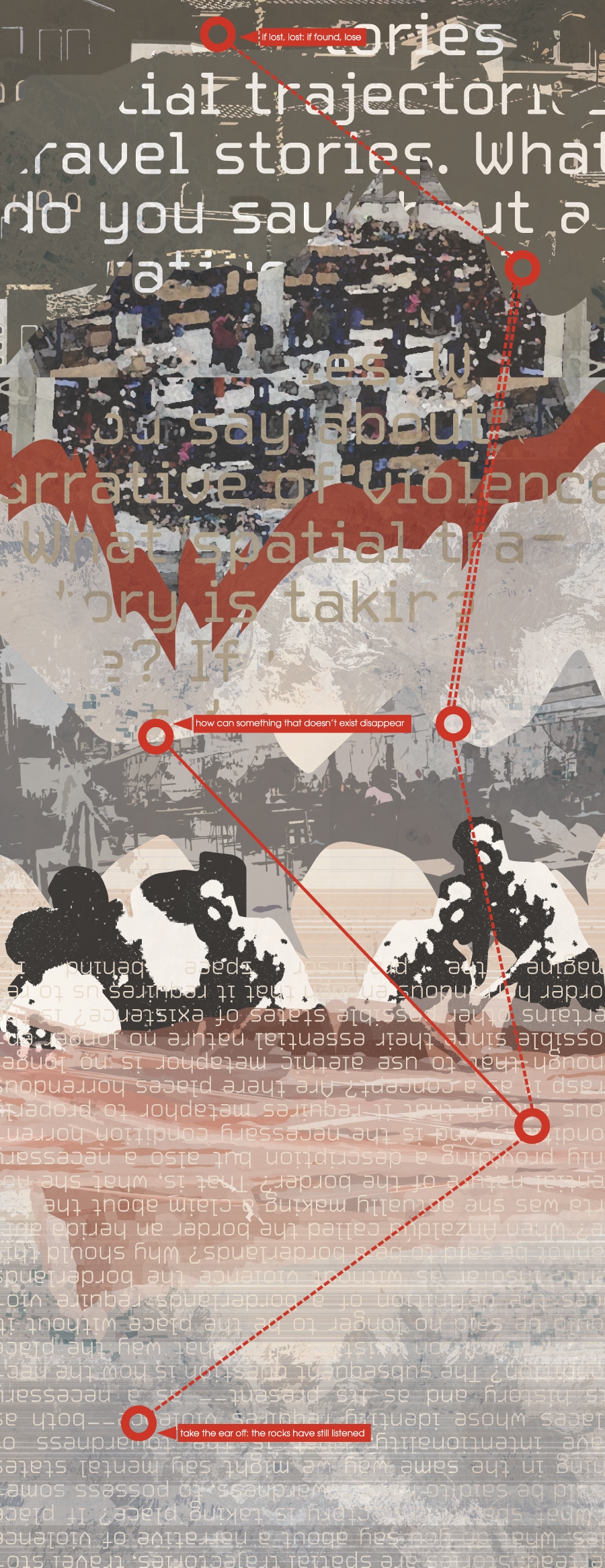 This poem is a digital collage.  Abstracted images of people and places intersect with partially obscured phrases from a wider text.  Overlaid on the whole, a route, like a map, shows the key stops along the way: &quot;if lost, lost: if found, lose&quot;; &quot;how can something that doesn&rsquo;t exist disappear&quot;; &quot;take the ear off: the rocks have still listened&quot; - a sequence of crime, denial, and witness.